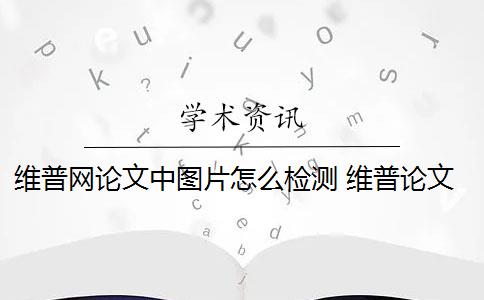 维普网论文中图片怎么检测 维普论文检测系统怎么样？