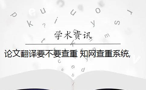 论文翻译要不要查重 知网查重系统,翻译内容会被查重吗？