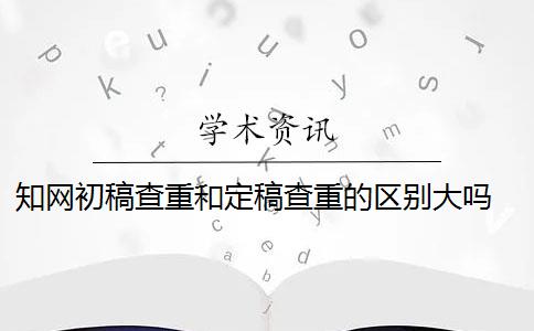 知网初稿查重和定稿查重的区别大吗 知网查重初稿版本和定稿版本有什么区别？