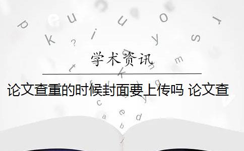 论文查重的时候封面要上传吗 论文查重系统会对封面、目录、标题、参考文献进行查重吗？