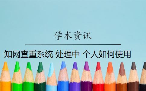 知网查重系统 处理中 个人如何使用知网查重系统？