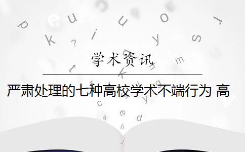 严肃处理的七种高校学术不端行为 高等学校对哪些学术不端行为进行严肃处理？