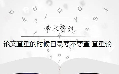 论文查重的时候目录要不要查 查重论文需要查重哪些部分？