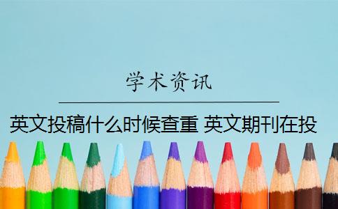 英文投稿什么时候查重 英文期刊在投稿论文发表前需要进行论文查重检测吗？