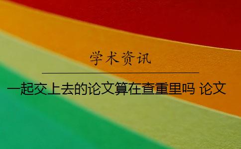 一起交上去的论文算在查重里吗 论文查重到底是怎么查的？