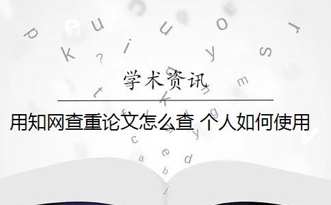 用知网查重论文怎么查 个人如何使用知网论文查重系统？