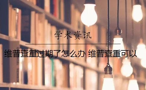 维普查重过期了怎么办 维普查重可以查几次？