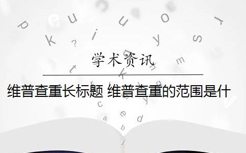 维普查重长标题 维普查重的范围是什么？