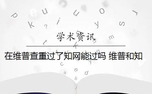 在维普查重过了知网能过吗 维普和知网哪个查重高？