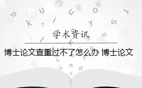 博士论文查重过不了怎么办 博士论文怎样通过论文查重？