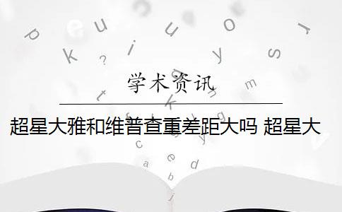 超星大雅和维普查重差距大吗 超星大雅论文查重与维普查重区别大吗？