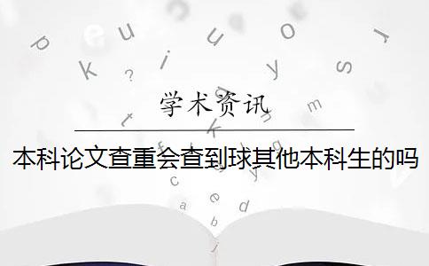 本科论文查重会查到球其他本科生的吗 本科生毕业论文查重范围有哪些？