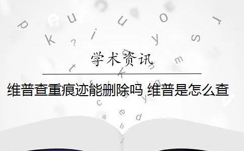 维普查重痕迹能删除吗 维普是怎么查重的？