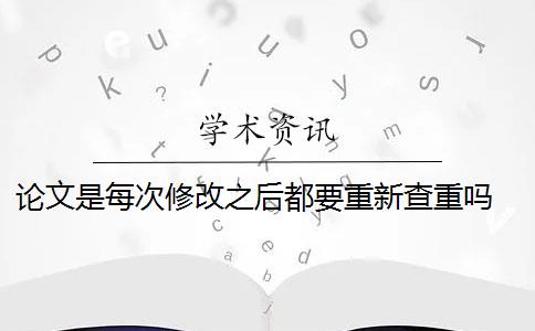 论文是每次修改之后都要重新查重吗 中文论文投稿前需要自己查重吗？
