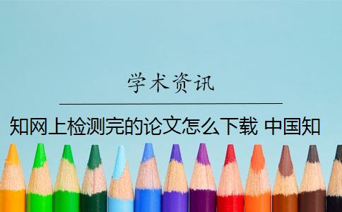 知网上检测完的论文怎么下载 中国知网可以下载论文吗？