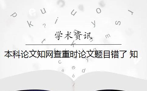 本科论文知网查重时论文题目错了 知网查重系统中的本科毕业论文和研究生毕业论文有什么区别？