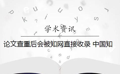 论文查重后会被知网直接收录 中国知网论文查重后论文会被收录吗？