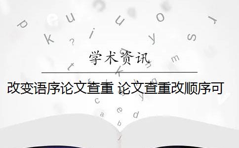 改变语序论文查重 论文查重改顺序可以吗？