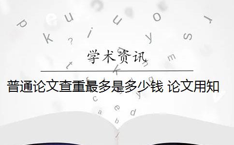 普通论文查重最多是多少钱 论文用知网查重多少钱？