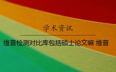 维普检测对比库包括硕士论文嘛 维普论文检测系统怎么样？