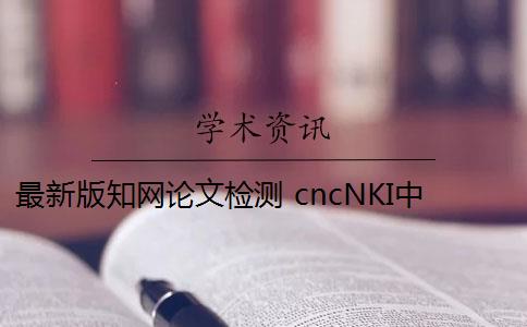 最新版知网论文检测 cncNKI中国知网论文检测系统检测准确率怎么样？