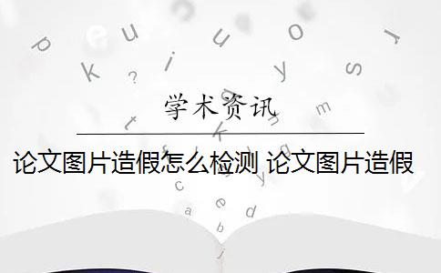 论文图片造假怎么检测 论文图片造假是怎么回事？