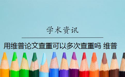 用维普论文查重可以多次查重吗 维普查重可以查几次？