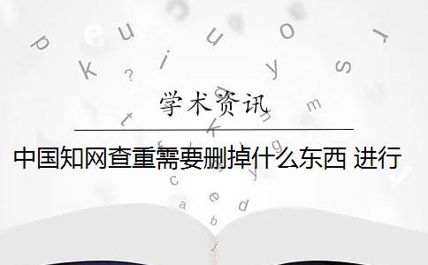 中国知网查重需要删掉什么东西 进行知网查重时哪些内容需要删除？