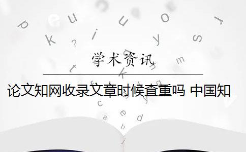 论文知网收录文章时候查重吗 中国知网论文查重后论文会被收录吗？