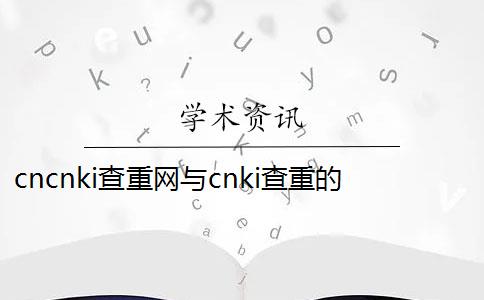 cncnki查重网与cnki查重的区别,cnki查重结果怎么看