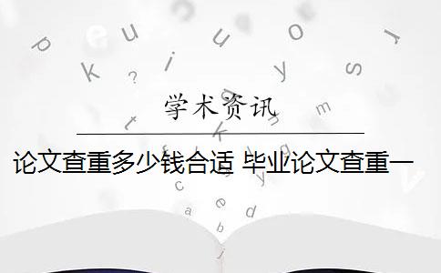 论文查重多少钱合适 毕业论文查重一般要多少钱？