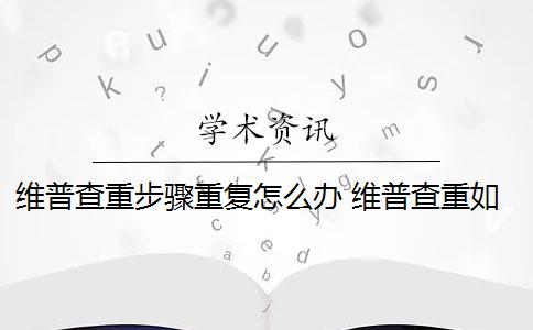 维普查重步骤重复怎么办 维普查重如何降重？