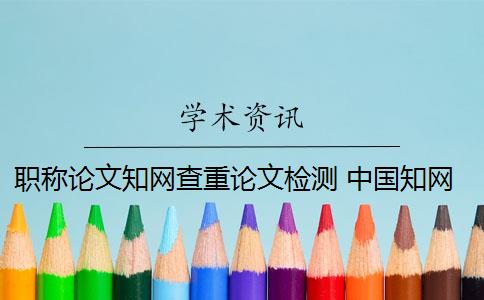 职称论文知网查重论文检测 中国知网论文查重系统是什么？