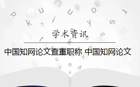 中国知网论文查重职称 中国知网论文查重系统是什么？