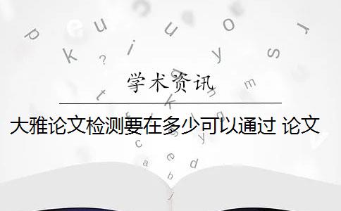 大雅论文检测要在多少可以通过 论文查重用大雅检测好还是知网检测好？