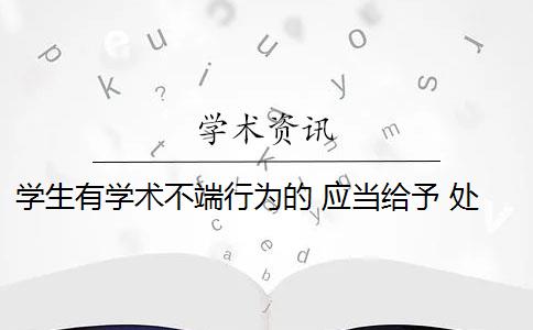 學(xué)生有學(xué)術(shù)不端行為的 應(yīng)當(dāng)給予 處分 學(xué)生有學(xué)術(shù)不端行為,該如何處理？