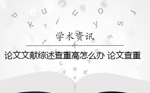 论文文献综述查重高怎么办 论文查重过高怎么办？