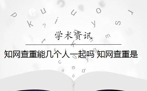 知网查重能几个人一起吗 知网查重是怎么回事？