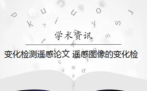 变化检测遥感论文 遥感图像的变化检测应用于哪些领域？