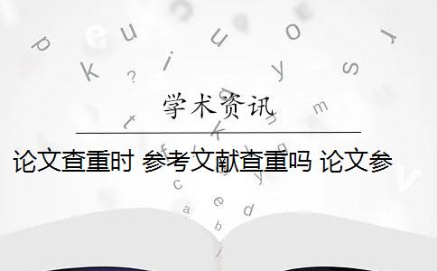 论文查重时 参考文献查重吗 论文参考文献随便写查重会被查出来吗？