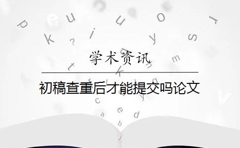 初稿查重后才能提交嗎論文