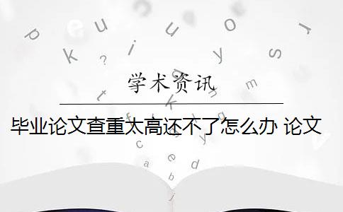 畢業(yè)論文查重太高還不了怎么辦 論文查重過高怎么辦？