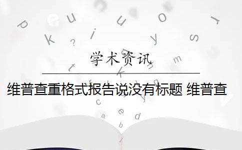 维普查重格式报告说没有标题 维普查重的片段对照报告有哪些？