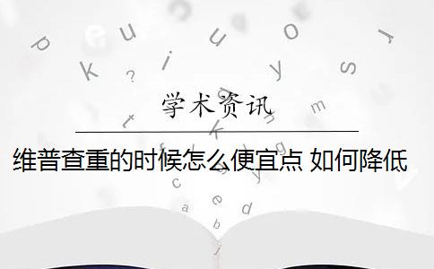 维普查重的时候怎么便宜点 如何降低维普查重率？