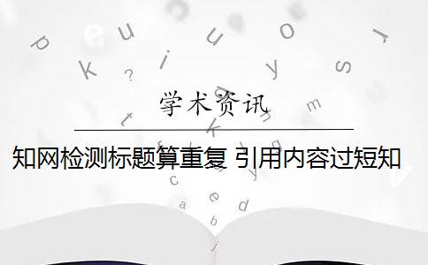 知网检测标题算重复 引用内容过短知网检测系统不算重复吗？