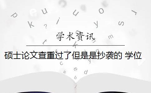 硕士论文查重过了但是是抄袭的 学位论文抄袭是怎么回事？