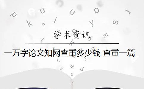 一万字论文知网查重多少钱 查重一篇一万字的论文多少钱？