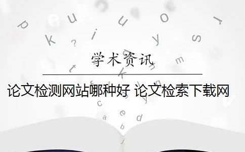 论文检测网站哪种好 论文检索下载网站有哪些？