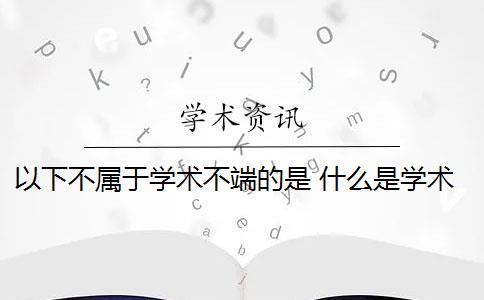 以下不属于学术不端的是 什么是学术不端行为？