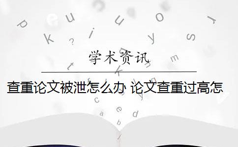 查重论文被泄怎么办 论文查重过高怎么办？